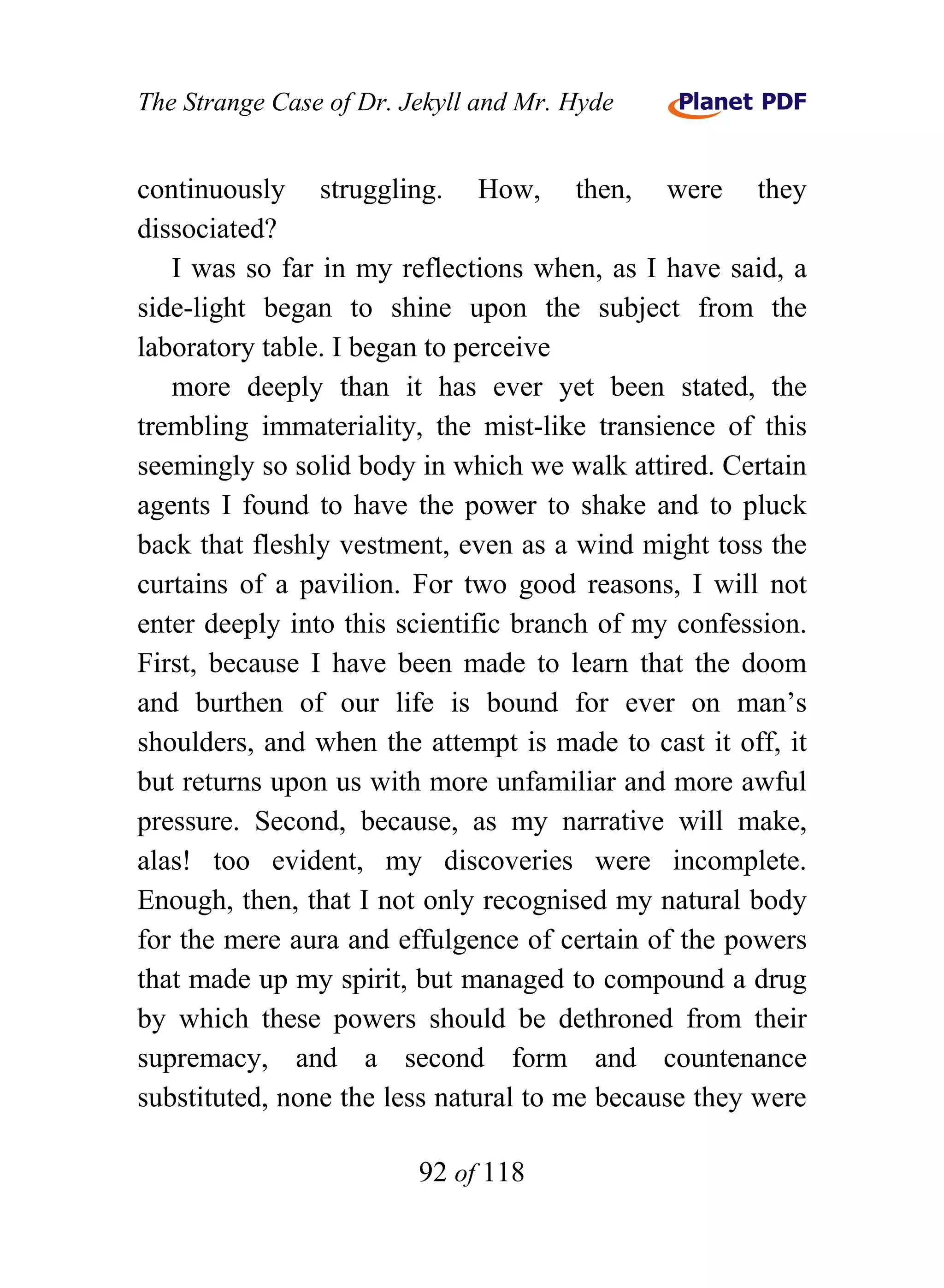 The Strange Case of Dr. Jekyll and Mr. Hyde


continuously struggling. How, then, were they
dissociated?
   I was so far in my reflections when, as I have said, a
side-light began to shine upon the subject from the
laboratory table. I began to perceive
   more deeply than it has ever yet been stated, the
trembling immateriality, the mist-like transience of this
seemingly so solid body in which we walk attired. Certain
agents I found to have the power to shake and to pluck
back that fleshly vestment, even as a wind might toss the
curtains of a pavilion. For two good reasons, I will not
enter deeply into this scientific branch of my confession.
First, because I have been made to learn that the doom
and burthen of our life is bound for ever on man’s
shoulders, and when the attempt is made to cast it off, it
but returns upon us with more unfamiliar and more awful
pressure. Second, because, as my narrative will make,
alas! too evident, my discoveries were incomplete.
Enough, then, that I not only recognised my natural body
for the mere aura and effulgence of certain of the powers
that made up my spirit, but managed to compound a drug
by which these powers should be dethroned from their
supremacy, and a second form and countenance
substituted, none the less natural to me because they were

                         92 of 118
 
