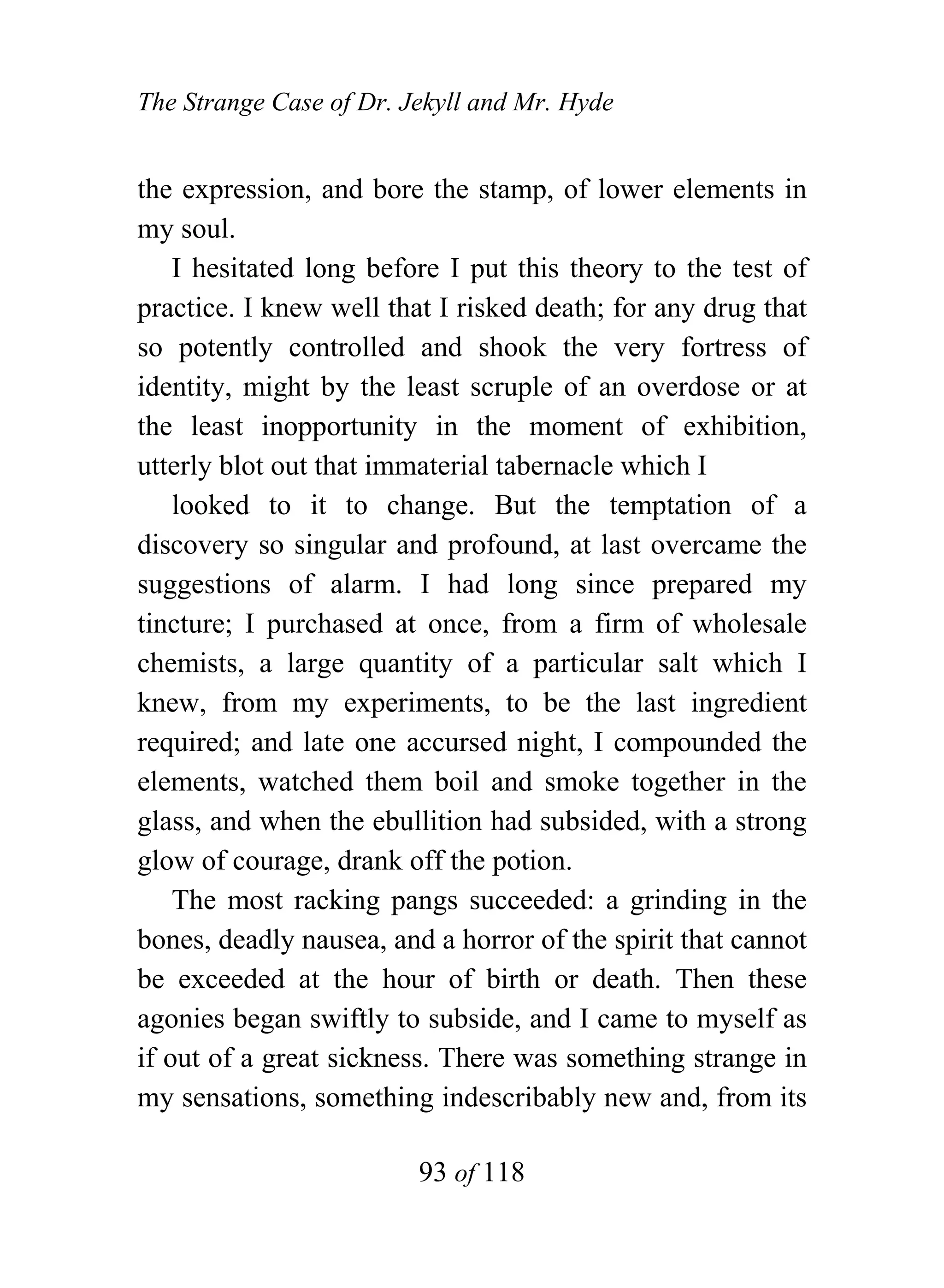 The Strange Case of Dr. Jekyll and Mr. Hyde


the expression, and bore the stamp, of lower elements in
my soul.
    I hesitated long before I put this theory to the test of
practice. I knew well that I risked death; for any drug that
so potently controlled and shook the very fortress of
identity, might by the least scruple of an overdose or at
the least inopportunity in the moment of exhibition,
utterly blot out that immaterial tabernacle which I
    looked to it to change. But the temptation of a
discovery so singular and profound, at last overcame the
suggestions of alarm. I had long since prepared my
tincture; I purchased at once, from a firm of wholesale
chemists, a large quantity of a particular salt which I
knew, from my experiments, to be the last ingredient
required; and late one accursed night, I compounded the
elements, watched them boil and smoke together in the
glass, and when the ebullition had subsided, with a strong
glow of courage, drank off the potion.
    The most racking pangs succeeded: a grinding in the
bones, deadly nausea, and a horror of the spirit that cannot
be exceeded at the hour of birth or death. Then these
agonies began swiftly to subside, and I came to myself as
if out of a great sickness. There was something strange in
my sensations, something indescribably new and, from its

                         93 of 118
 