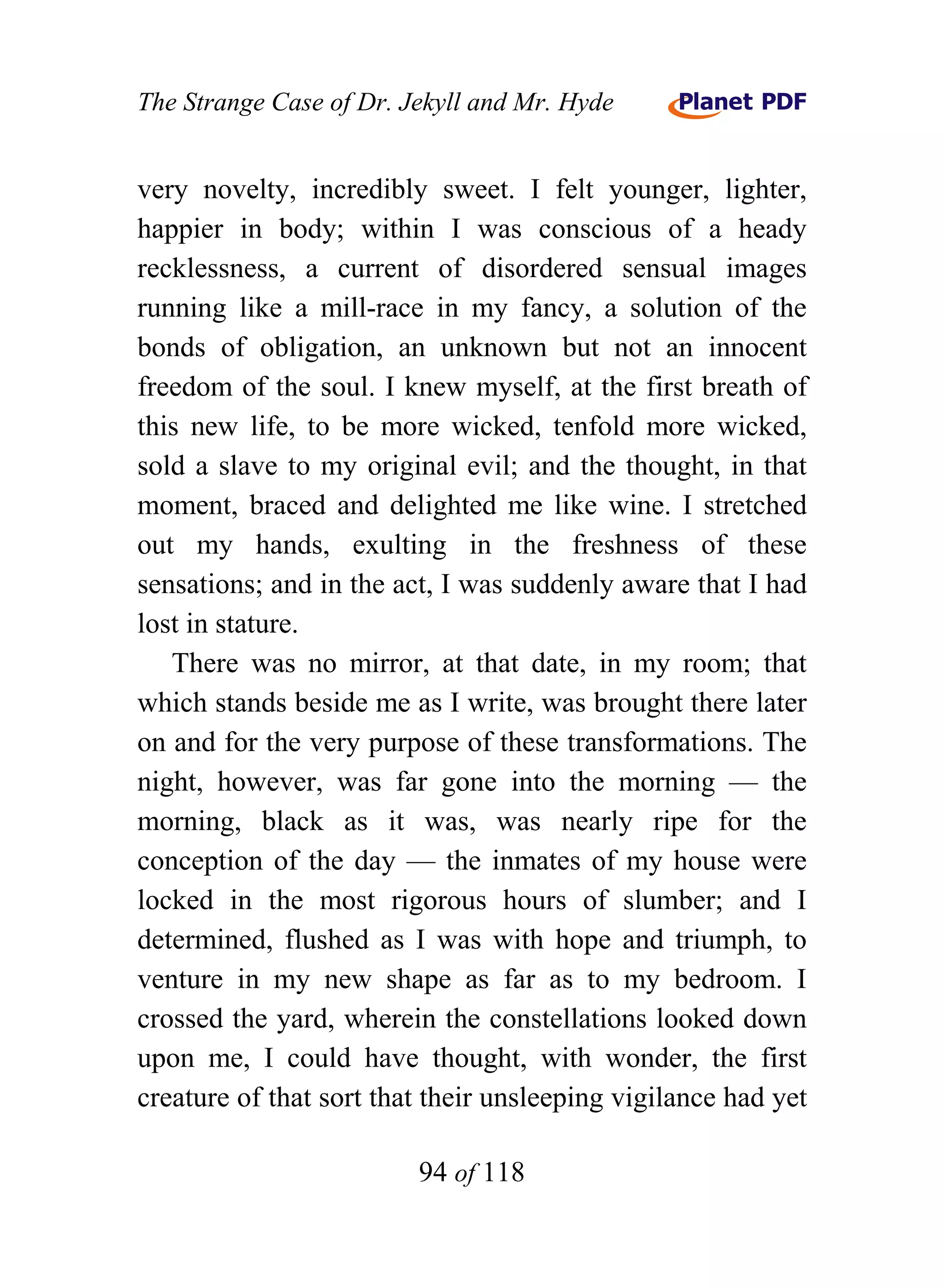 The Strange Case of Dr. Jekyll and Mr. Hyde


very novelty, incredibly sweet. I felt younger, lighter,
happier in body; within I was conscious of a heady
recklessness, a current of disordered sensual images
running like a mill-race in my fancy, a solution of the
bonds of obligation, an unknown but not an innocent
freedom of the soul. I knew myself, at the first breath of
this new life, to be more wicked, tenfold more wicked,
sold a slave to my original evil; and the thought, in that
moment, braced and delighted me like wine. I stretched
out my hands, exulting in the freshness of these
sensations; and in the act, I was suddenly aware that I had
lost in stature.
   There was no mirror, at that date, in my room; that
which stands beside me as I write, was brought there later
on and for the very purpose of these transformations. The
night, however, was far gone into the morning — the
morning, black as it was, was nearly ripe for the
conception of the day — the inmates of my house were
locked in the most rigorous hours of slumber; and I
determined, flushed as I was with hope and triumph, to
venture in my new shape as far as to my bedroom. I
crossed the yard, wherein the constellations looked down
upon me, I could have thought, with wonder, the first
creature of that sort that their unsleeping vigilance had yet

                         94 of 118
 