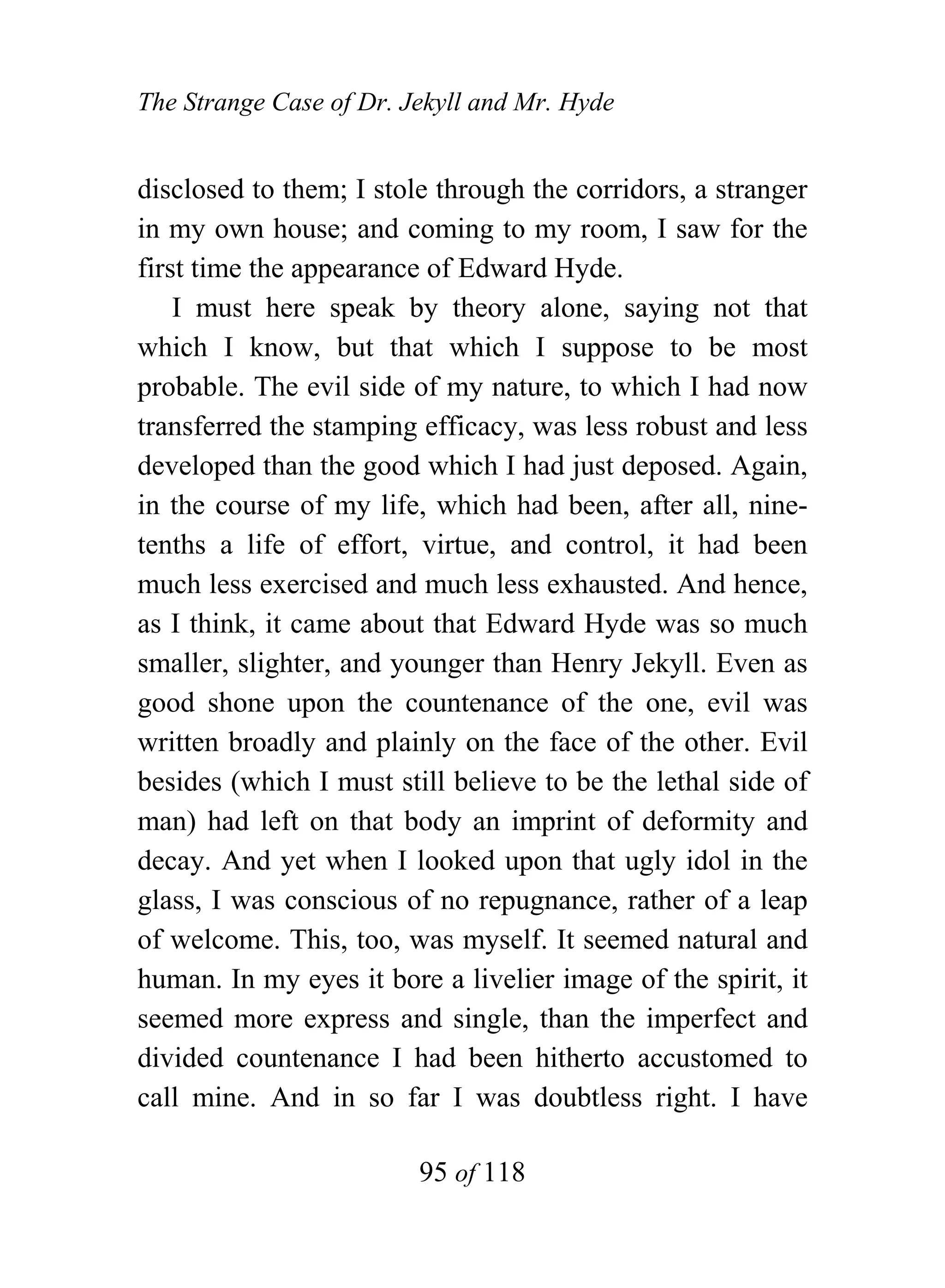 The Strange Case of Dr. Jekyll and Mr. Hyde


disclosed to them; I stole through the corridors, a stranger
in my own house; and coming to my room, I saw for the
first time the appearance of Edward Hyde.
    I must here speak by theory alone, saying not that
which I know, but that which I suppose to be most
probable. The evil side of my nature, to which I had now
transferred the stamping efficacy, was less robust and less
developed than the good which I had just deposed. Again,
in the course of my life, which had been, after all, nine-
tenths a life of effort, virtue, and control, it had been
much less exercised and much less exhausted. And hence,
as I think, it came about that Edward Hyde was so much
smaller, slighter, and younger than Henry Jekyll. Even as
good shone upon the countenance of the one, evil was
written broadly and plainly on the face of the other. Evil
besides (which I must still believe to be the lethal side of
man) had left on that body an imprint of deformity and
decay. And yet when I looked upon that ugly idol in the
glass, I was conscious of no repugnance, rather of a leap
of welcome. This, too, was myself. It seemed natural and
human. In my eyes it bore a livelier image of the spirit, it
seemed more express and single, than the imperfect and
divided countenance I had been hitherto accustomed to
call mine. And in so far I was doubtless right. I have

                         95 of 118
 