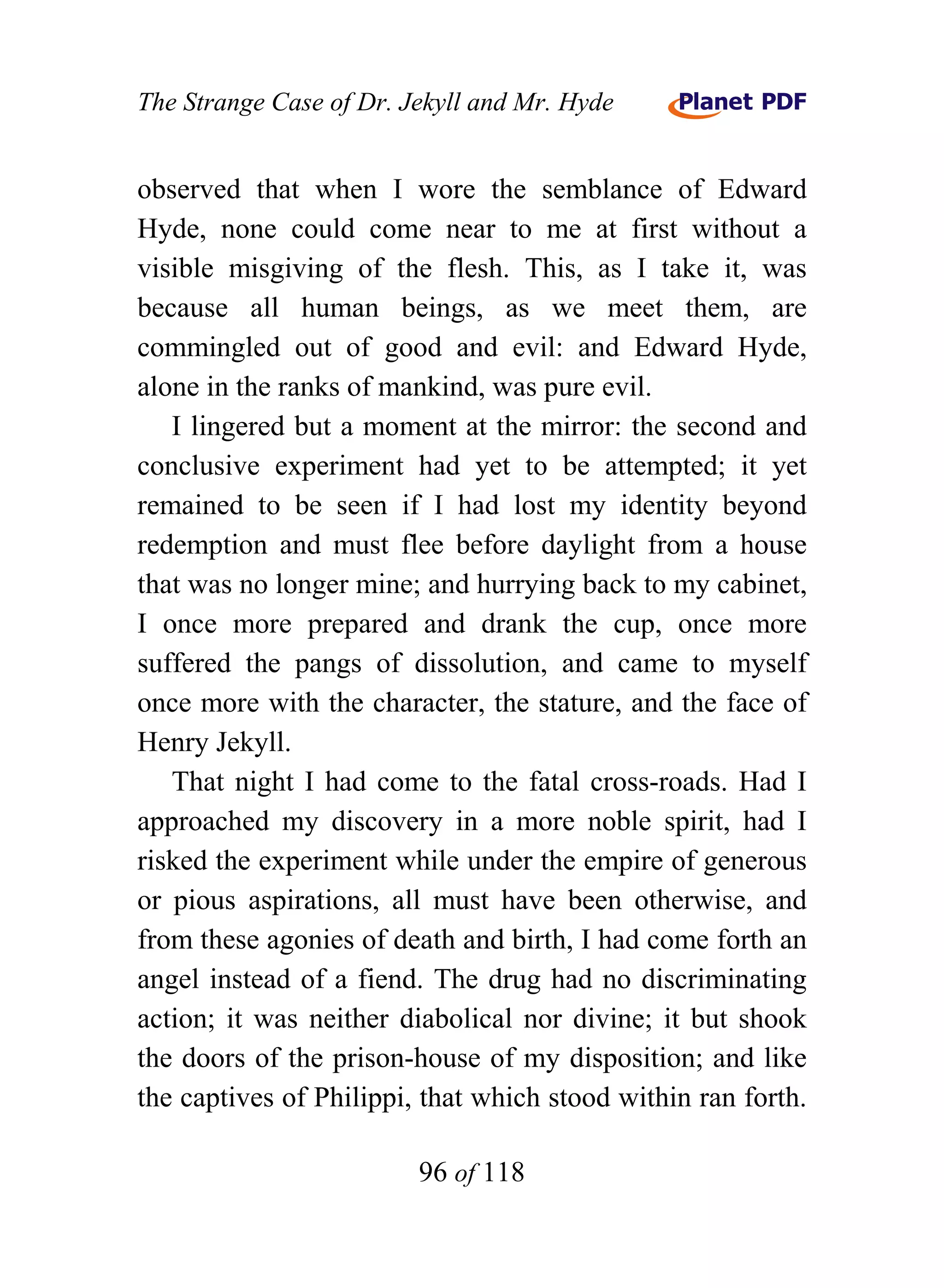 The Strange Case of Dr. Jekyll and Mr. Hyde


observed that when I wore the semblance of Edward
Hyde, none could come near to me at first without a
visible misgiving of the flesh. This, as I take it, was
because all human beings, as we meet them, are
commingled out of good and evil: and Edward Hyde,
alone in the ranks of mankind, was pure evil.
   I lingered but a moment at the mirror: the second and
conclusive experiment had yet to be attempted; it yet
remained to be seen if I had lost my identity beyond
redemption and must flee before daylight from a house
that was no longer mine; and hurrying back to my cabinet,
I once more prepared and drank the cup, once more
suffered the pangs of dissolution, and came to myself
once more with the character, the stature, and the face of
Henry Jekyll.
   That night I had come to the fatal cross-roads. Had I
approached my discovery in a more noble spirit, had I
risked the experiment while under the empire of generous
or pious aspirations, all must have been otherwise, and
from these agonies of death and birth, I had come forth an
angel instead of a fiend. The drug had no discriminating
action; it was neither diabolical nor divine; it but shook
the doors of the prison-house of my disposition; and like
the captives of Philippi, that which stood within ran forth.

                         96 of 118
 