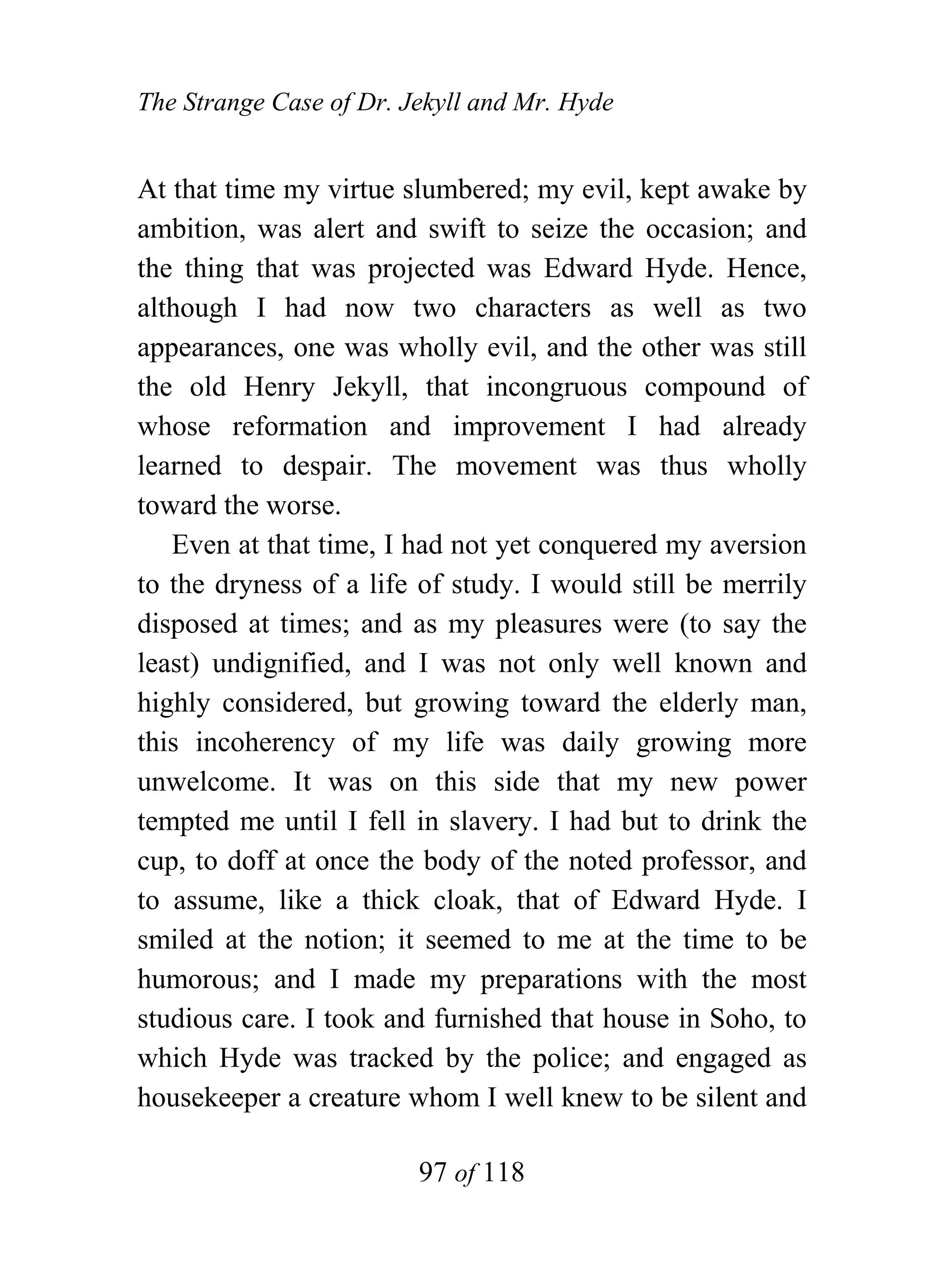 The Strange Case of Dr. Jekyll and Mr. Hyde


At that time my virtue slumbered; my evil, kept awake by
ambition, was alert and swift to seize the occasion; and
the thing that was projected was Edward Hyde. Hence,
although I had now two characters as well as two
appearances, one was wholly evil, and the other was still
the old Henry Jekyll, that incongruous compound of
whose reformation and improvement I had already
learned to despair. The movement was thus wholly
toward the worse.
   Even at that time, I had not yet conquered my aversion
to the dryness of a life of study. I would still be merrily
disposed at times; and as my pleasures were (to say the
least) undignified, and I was not only well known and
highly considered, but growing toward the elderly man,
this incoherency of my life was daily growing more
unwelcome. It was on this side that my new power
tempted me until I fell in slavery. I had but to drink the
cup, to doff at once the body of the noted professor, and
to assume, like a thick cloak, that of Edward Hyde. I
smiled at the notion; it seemed to me at the time to be
humorous; and I made my preparations with the most
studious care. I took and furnished that house in Soho, to
which Hyde was tracked by the police; and engaged as
housekeeper a creature whom I well knew to be silent and

                         97 of 118
 