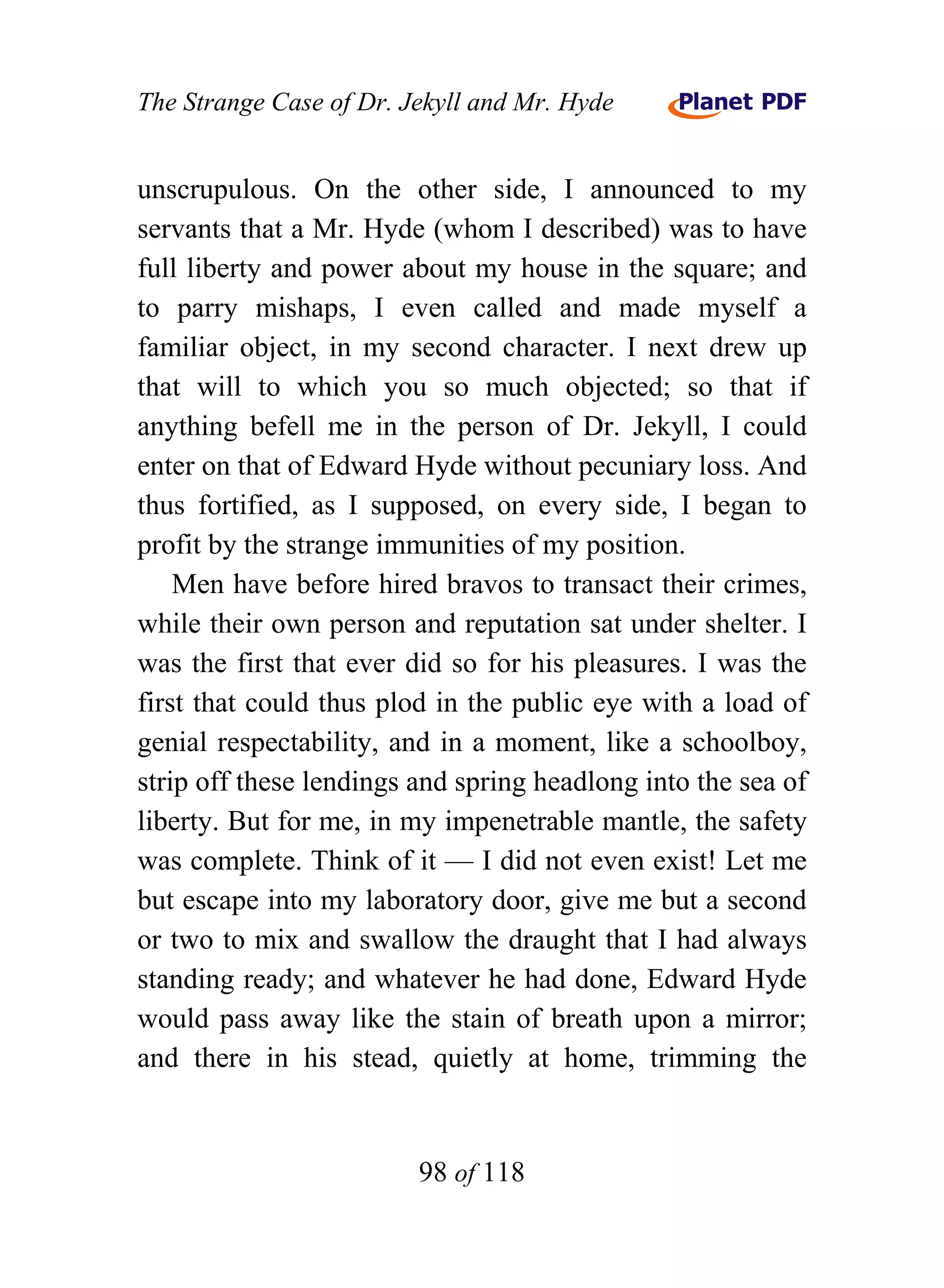 The Strange Case of Dr. Jekyll and Mr. Hyde


unscrupulous. On the other side, I announced to my
servants that a Mr. Hyde (whom I described) was to have
full liberty and power about my house in the square; and
to parry mishaps, I even called and made myself a
familiar object, in my second character. I next drew up
that will to which you so much objected; so that if
anything befell me in the person of Dr. Jekyll, I could
enter on that of Edward Hyde without pecuniary loss. And
thus fortified, as I supposed, on every side, I began to
profit by the strange immunities of my position.
    Men have before hired bravos to transact their crimes,
while their own person and reputation sat under shelter. I
was the first that ever did so for his pleasures. I was the
first that could thus plod in the public eye with a load of
genial respectability, and in a moment, like a schoolboy,
strip off these lendings and spring headlong into the sea of
liberty. But for me, in my impenetrable mantle, the safety
was complete. Think of it — I did not even exist! Let me
but escape into my laboratory door, give me but a second
or two to mix and swallow the draught that I had always
standing ready; and whatever he had done, Edward Hyde
would pass away like the stain of breath upon a mirror;
and there in his stead, quietly at home, trimming the


                         98 of 118
 