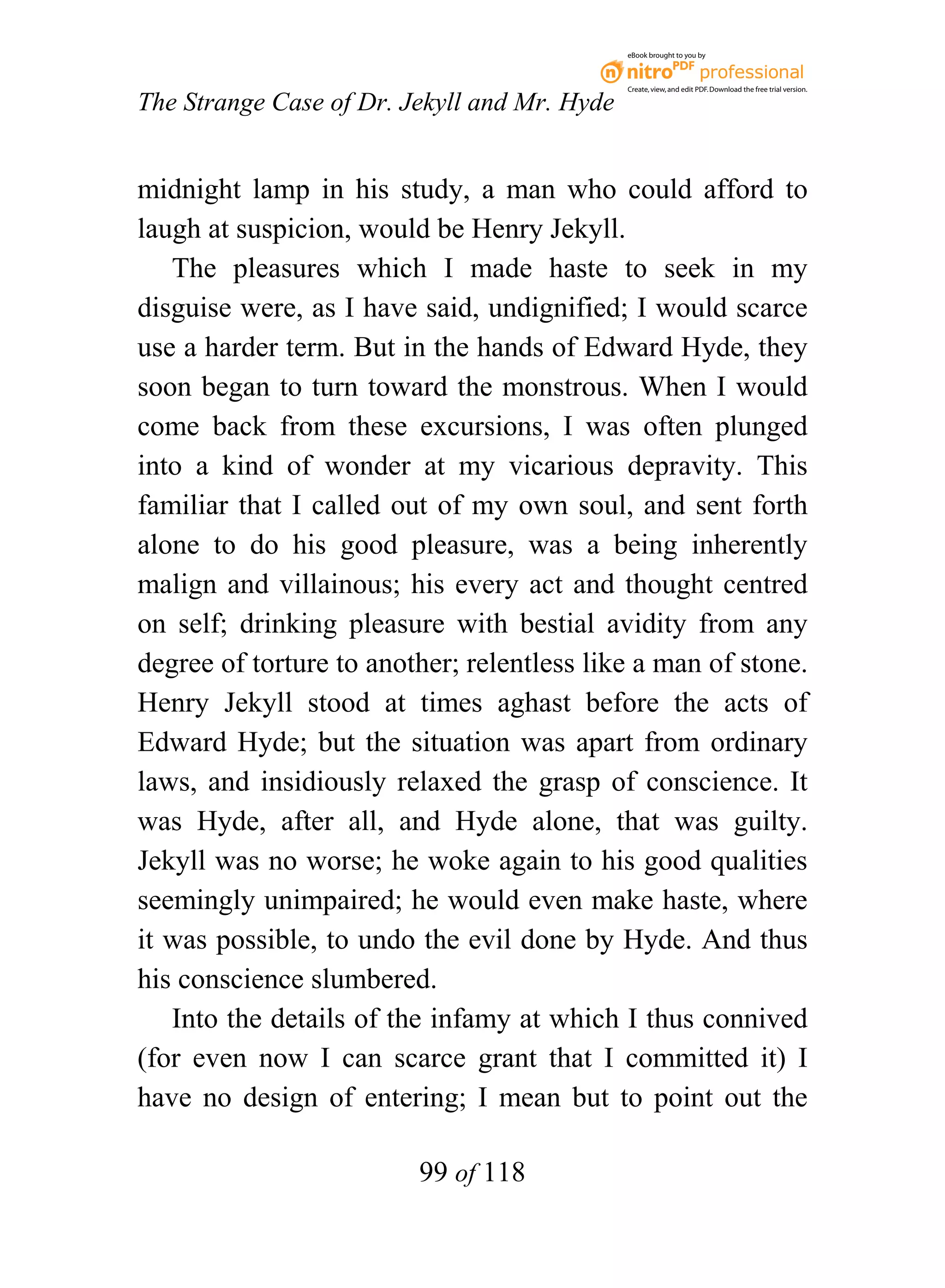 eBook brought to you by



                                              Create, view, and edit PDF. Download the free trial version.

The Strange Case of Dr. Jekyll and Mr. Hyde


midnight lamp in his study, a man who could afford to
laugh at suspicion, would be Henry Jekyll.
   The pleasures which I made haste to seek in my
disguise were, as I have said, undignified; I would scarce
use a harder term. But in the hands of Edward Hyde, they
soon began to turn toward the monstrous. When I would
come back from these excursions, I was often plunged
into a kind of wonder at my vicarious depravity. This
familiar that I called out of my own soul, and sent forth
alone to do his good pleasure, was a being inherently
malign and villainous; his every act and thought centred
on self; drinking pleasure with bestial avidity from any
degree of torture to another; relentless like a man of stone.
Henry Jekyll stood at times aghast before the acts of
Edward Hyde; but the situation was apart from ordinary
laws, and insidiously relaxed the grasp of conscience. It
was Hyde, after all, and Hyde alone, that was guilty.
Jekyll was no worse; he woke again to his good qualities
seemingly unimpaired; he would even make haste, where
it was possible, to undo the evil done by Hyde. And thus
his conscience slumbered.
   Into the details of the infamy at which I thus connived
(for even now I can scarce grant that I committed it) I
have no design of entering; I mean but to point out the

                         99 of 118
 
