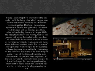 We are shown snapshots of petals on the bed
and a candle lit dining table which suggest that
   the main characters are alone on a romantic
     evening together. This helps the audience
  sympathize for the protagonists as they seem
     really tranquil and are having a good time
  when suddenly they become in danger. With
the background music still playing, we hear the
  couple talk about their relationship together.
This would help the audience to relate to them
as they may have similar relations or also make
them feel more involved in the film because of
 how open their relationship is to the audience.
 In becoming more involved in the relationship
of the audience, they come to be more tangled
   in the events of the film and want the main
  characters to survive; the more engrossed in
the film they are the more attention they pay to
    it and the longer they are intrigued making
  them want to see to the end so they find out
   whether it ends up to be a happy ending or
                         not.
 