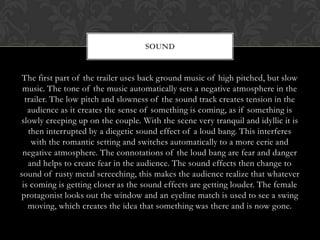 SOUND


 The first part of the trailer uses back ground music of high pitched, but slow
 music. The tone of the music automatically sets a negative atmosphere in the
  trailer. The low pitch and slowness of the sound track creates tension in the
   audience as it creates the sense of something is coming, as if something is
slowly creeping up on the couple. With the scene very tranquil and idyllic it is
   then interrupted by a diegetic sound effect of a loud bang. This interferes
    with the romantic setting and switches automatically to a more eerie and
 negative atmosphere. The connotations of the loud bang are fear and danger
   and helps to create fear in the audience. The sound effects then change to
sound of rusty metal screeching, this makes the audience realize that whatever
 is coming is getting closer as the sound effects are getting louder. The female
protagonist looks out the window and an eyeline match is used to see a swing
   moving, which creates the idea that something was there and is now gone.
 