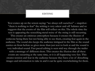 EDITING


  Text comes up on the screen saying: “we always tell ourselves” – snapshot-
  “there is nothing to fear” the writing is very askew and off balance and so
  suggests that the events of the film will reflect on this. The whole time the
   text is appearing the screeching metal noise of the swing is still occurring.
     This creates an ominous atmosphere because it creates the illusion of
someone being there but not being able to see them, creating fear again in the
audience. The sound also keeps the audience intrigued in the film as the sound
carries on from before so gives more than just text to look at and the sound is
 very individual sound. Fast paced editing is seen mid way through the trailer
    with a montage of different shots. This creates the illusion that all these
   events are occurring at the same time, or it is all happening very fast. This
 creates tension and fear in the audience because they have a lot of disturbing
images and information to take in and it can be quite overwhelming for them.
 