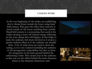 CAMERA WORK


At the very beginning of the trailer, an establishing
  shot is shown from outside the house using hand
  held camera. This gives the effect that someone is
 stood outside of the house watching from outside.
Hand held camera is a reoccurring shot used in the
 trailer creating a more off balance image reflecting
on the scary things that will happen. It also helps to
make the audience feel more involved as it creates a
greater realistic effect as if the audience are actually
   there. A lot of wide shots are used to show the
setting, as it is very isolated reminding the audience
  of the protagonists vulnerability, but also to show
    the antagonists in the back ground behind the
unknowing victim. This creates fear in the audience
as they can see the villain behind the main character
        where as the character themselves cant.
 