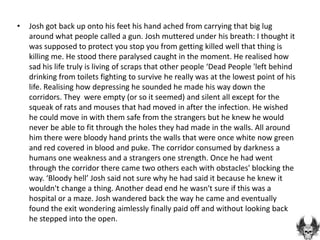 •   Josh got back up onto his feet his hand ached from carrying that big lug
    around what people called a gun. Josh muttered under his breath: I thought it
    was supposed to protect you stop you from getting killed well that thing is
    killing me. He stood there paralysed caught in the moment. He realised how
    sad his life truly is living of scraps that other people ‘Dead People 'left behind
    drinking from toilets fighting to survive he really was at the lowest point of his
    life. Realising how depressing he sounded he made his way down the
    corridors. They were empty (or so it seemed) and silent all except for the
    squeak of rats and mouses that had moved in after the infection. He wished
    he could move in with them safe from the strangers but he knew he would
    never be able to fit through the holes they had made in the walls. All around
    him there were bloody hand prints the walls that were once white now green
    and red covered in blood and puke. The corridor consumed by darkness a
    humans one weakness and a strangers one strength. Once he had went
    through the corridor there came two others each with obstacles' blocking the
    way. ‘Bloody hell’ Josh said not sure why he had said it because he knew it
    wouldn't change a thing. Another dead end he wasn't sure if this was a
    hospital or a maze. Josh wandered back the way he came and eventually
    found the exit wondering aimlessly finally paid off and without looking back
    he stepped into the open.
 