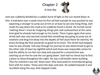 Chapter 2
                                     A new day

Josh was suddenly blinded by a sudden burst of light as the sun stared down at
Him. It had been over a week since he first set foot outside he was puzzled he was
   expecting a stranger to jump out at him or at least to see one living thing. Josh
   made his way down the road as he suddenly heard a shriek. He turned round
   ‘nothing there’.i must be imagining things josh said confused but at the same
   time glad he already had enough on his hands. There it goes again that same
   shriek josh was now worried scared that something was going to jump out of
   nowhere and drag him deep into the depths of hell stuck there for eternity. He
   knew thinking like that would do no good to his brain. The shriek had stopped
   now he was already half way through his journey he was determined to get to
   the other side of town by nightfall which josh knew was impossible unless he
   had the ability to run fast non-stop.Josh paused for a second time was
   catching up on him he saw the sun going down. Josh had no chocie but to find
   a place to sleep throughout the night. He saw a old broken down building.
   Then he realised it was the ‘black swan ‘(the local pub).he remembered going
   here with his mates. Those were the days said Josh. He walked towards it and
   stumbled along the way. And stepped inside.
 