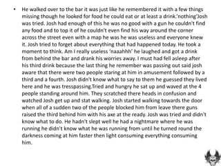 •   He walked over to the bar it was just like he remembered it with a few things
    missing though he looked for food he could eat or at least a drink.’nothing’Josh
    was tried. Josh had enough of this he was no good with a gun he couldn't find
    any food and to top it of he couldn't even find his way around the corner
    across the street even with a map he was he was useless and everyone knew
    it. Josh tried to forget about everything that had happened today. He took a
    moment to think. Am I really useless ‘naaahhh’ he laughed and got a drink
    from behind the bar and drank his worries away. I must had fell asleep after
    his third drink because the last thing he remember was passing out said josh
    aware that there were two people staring at him in amusement followed by a
    third and a fourth. Josh didn't know what to say to them he guessed they lived
    here and he was tresspassing.Tried and hungry he sat up and waved at the 4
    people standing around him. They scratched there heads in confusion and
    watched Josh get up and stat walking. Josh started walking towards the door
    when all of a sudden two of the people blocked him from leave there guns
    raised the third behind him with his axe at the ready. Josh was tried and didn't
    know what to do. He hadn't slept well he had a nightmare where he was
    running he didn't know what he was running from until he turned round the
    darkness coming at him faster then light consuming everything consuming
    him.
 
