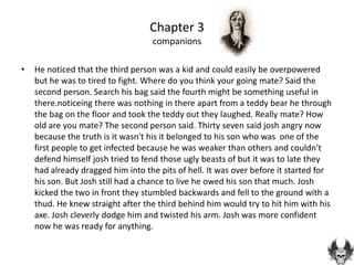 Chapter 3
                                   companions

•   He noticed that the third person was a kid and could easily be overpowered
    but he was to tired to fight. Where do you think your going mate? Said the
    second person. Search his bag said the fourth might be something useful in
    there.noticeing there was nothing in there apart from a teddy bear he through
    the bag on the floor and took the teddy out they laughed. Really mate? How
    old are you mate? The second person said. Thirty seven said josh angry now
    because the truth is it wasn't his it belonged to his son who was one of the
    first people to get infected because he was weaker than others and couldn't
    defend himself josh tried to fend those ugly beasts of but it was to late they
    had already dragged him into the pits of hell. It was over before it started for
    his son. But Josh still had a chance to live he owed his son that much. Josh
    kicked the two in front they stumbled backwards and fell to the ground with a
    thud. He knew straight after the third behind him would try to hit him with his
    axe. Josh cleverly dodge him and twisted his arm. Josh was more confident
    now he was ready for anything.
 