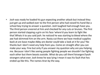 •   Josh was ready he loaded his gun expecting another attack but instead they
    just got up and walked over to the first person who had raised his hand like a
    school boy trying to answer a question. Josh laughed had enough have you.
    The third person sneered at him and checked for any cuts or bruises. The first
    person started clapping a grin on his face ‘where'd you learn to fight like
    that’.Whats it to you said josh. he noticed he was starting to bleed where the
    axe had skimmed him on the arm. Nasty cut there we have medical supplies
    back at are base maybe Abby are doctor could take a look at it for you? No
    thanks but I don't need any help from you. Come on straight after you can
    make your way. Fine but only if you answer my question why are you helping
    me. Because I don't like seeing people fighting people we shouldn't be fighting
    each other but them beasts outside. What do you call them?strangers?yeah
    strangers what ever. Josh knew he was lying I mean it was his fault that hes
    ended up like this. The names Aran by the way.
 