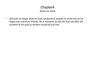Chapter4
                                  alone no more

•   josh was no longer alone he had companions' people he could rely on he
    might even call them friends. No it had been to late for that not after the
    accident at the pub co workers would do just fine.
 