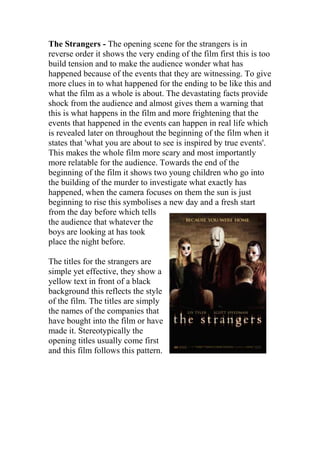 The Strangers - The opening scene for the strangers is in
reverse order it shows the very ending of the film first this is too
build tension and to make the audience wonder what has
happened because of the events that they are witnessing. To give
more clues in to what happened for the ending to be like this and
what the film as a whole is about. The devastating facts provide
shock from the audience and almost gives them a warning that
this is what happens in the film and more frightening that the
events that happened in the events can happen in real life which
is revealed later on throughout the beginning of the film when it
states that 'what you are about to see is inspired by true events'.
This makes the whole film more scary and most importantly
more relatable for the audience. Towards the end of the
beginning of the film it shows two young children who go into
the building of the murder to investigate what exactly has
happened, when the camera focuses on them the sun is just
beginning to rise this symbolises a new day and a fresh start
from the day before which tells
the audience that whatever the
boys are looking at has took
place the night before.
The titles for the strangers are
simple yet effective, they show a
yellow text in front of a black
background this reflects the style
of the film. The titles are simply
the names of the companies that
have bought into the film or have
made it. Stereotypically the
opening titles usually come first
and this film follows this pattern.
 