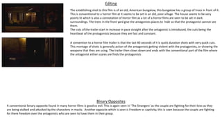 Editing
A convention to a horror film trailer is that the last 40 seconds of it is quick duration shots with very quick cuts.
This montage of shots is generally action of the antagonists getting violent with the protagonists, or showing the
weapons that they are using. The trailer then slows down and ends with the conventional part of the film where
the antagonist either scares are finds the protagonists
The establishing shot to this film is of an old, American bungalow, this bungalow has a group of trees in front of it.
This is conventional to a horror film at it seems to be set in an old, poor village. The house seems to be very
poorly lit which is also a connotation of horror film as a lot of a horror films are seen to be set in dark
surroundings. The trees in the front yard give the antagonists places to hide so that the protagonist cannot see
them.
The cuts of the trailer start in increase in pace straight after the antagonist is introduced, the cuts being the
heartbeat of the protagonists because they are fast and constant.
Binary Opposites
A conventional binary opposite found in many horror films is good vs evil. This is again seen in ‘The Strangers’ as the couple are fighting for their lives as they
are being stalked and attacked by the characters in masks. Another opposite which is seen is Freedom vs captivity, this is seen because the couple are fighting
for there freedom over the antagonists who are seen to have them in their grasp.
 