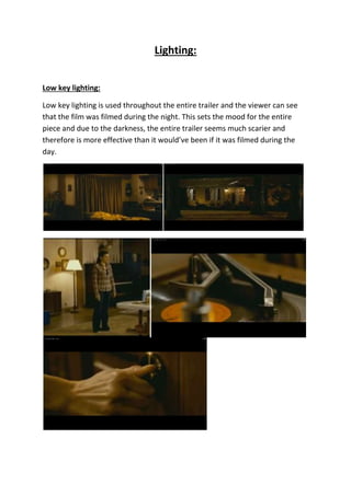 Lighting:
Low key lighting:
Low key lighting is used throughout the entire trailer and the viewer can see
that the film was filmed during the night. This sets the mood for the entire
piece and due to the darkness, the entire trailer seems much scarier and
therefore is more effective than it would’ve been if it was filmed during the
day.
 