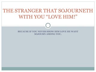 BECAUSE IF YOU NEVER SHOW HIM LOVE HE WANT
SOJOURN AMONG YOU.
Isaiah 56:6-7also the sons of the stranger, that join themselves to
the lord, to serve him, and to love the name of the lord, to be his
servants, everyone that keepeth the sabbath from polluting it, and
taketh hold of my covenant; 7 even them will I bring to my holy
mountain, and make them joful in my house of prayer: their burnt
offerings and sacrifices shall be accepted upon mine altar; for mine
house shall be called an house of prayer for all people.
THE STRANGER THAT SOJOURNETH
WITH YOU “LOVE HIM!”