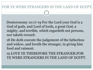 FOR YE WERE STRANGERS IN THE LAND OF EGYPT.
Deuteronomy 10:17-19 For the Lord your God is a
God of gods, and Lord of lords, a great God, a
mighty, and terrible, which regardeth not persons,
nor taketh reward:
18 He doth execute the judgement of the fatherless
and widow, and loveth the stranger, in giving him
food and raiment.
19 LOVE YE THEREFORE THE STRANGER:FOR
YE WERE STRANGERS IN THE LAND OF EGYPT.