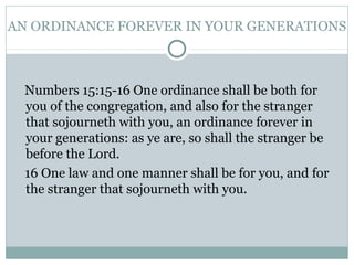 AN ORDINANCE FOREVER IN YOUR GENERATIONS
Numbers 15:15-16 One ordinance shall be both for
you of the congregation, and also for the stranger
that sojourneth with you, an ordinance forever in
your generations: as ye are, so shall the stranger be
before the Lord.
16 One law and one manner shall be for you, and for
the stranger that sojourneth with you.
