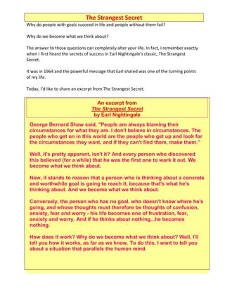 The Strangest Secret
Why do people with goals succeed in life and people without them fail?

Why do we become what we think about?

The answer to those questions can completely alter your life. In fact, I remember exactly
when I first heard the secrets of success in Earl Nightingale's classic, The Strangest
Secret.

It was in 1964 and the powerful message that Earl shared was one of the turning points
of my life.

Today, I'd like to share an excerpt from The Strangest Secret.


                                    An excerpt from
                                  The Strangest Secret
                                   by Earl Nightingale
 George Bernard Shaw said, "People are always blaming their
 circumstances for what they are. I don't believe in circumstances. The
 people who get on in this world are the people who get up and look for
 the circumstances they want, and if they can't find them, make them."

 Well, it's pretty apparent, isn't it? And every person who discovered
 this believed (for a while) that he was the first one to work it out. We
 become what we think about.

 Now, it stands to reason that a person who is thinking about a concrete
 and worthwhile goal is going to reach it, because that's what he's
 thinking about. And we become what we think about.

 Conversely, the person who has no goal, who doesn't know where he's
 going, and whose thoughts must therefore be thoughts of confusion,
 anxiety, fear and worry - his life becomes one of frustration, fear,
 anxiety and worry. And if he thinks about nothing...he becomes
 nothing.

 How does it work? Why do we become what we think about? Well, I'll
 tell you how it works, as far as we know. To do this, I want to tell you
 about a situation that parallels the human mind.
 