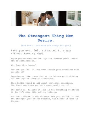 The Strangest Thing Men
Desire.
(And how it can make him crazy for you.)
Have you ever felt attracted to a guy
without knowing why?
Maybe you’ve even had feelings for someone you’d rather
not be attracted to.
Why does this happen?
How can you fall in love even though your conscious mind
resists it?
Experiences like these hint at the hidden world driving
our feelings of romantic attraction.
That hidden world is all about emotional reactions.
Emotional reactions we don’t consciously control.
The truth is, falling in love is not something we choose
to do. It’s more like getting thirsty.
You don’t choose to get thirsty. You just notice it. And
the stronger your thirst becomes, the harder it gets to
ignore.
 