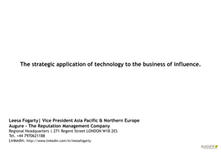 The strategic application of technology to the business of influence.




Leesa Fogarty| Vice President Asia Pacific & Northern Europe
Augure – The Reputation Management Company
Regional Headquarters | 271 Regent Street LONDON W1B 2ES
Tel. +44 7970621188
Linkedin. http://www.linkedin.com/in/leesafogarty
 