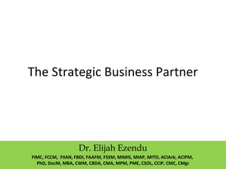 The Strategic Business Partner
Dr. Elijah Ezendu
FIMC, FCCM, FIIAN, FBDI, FAAFM, FSSM, MIMIS, MIAP, MITD, ACIArb, ACIPM,
PhD, DocM, MBA, CWM, CBDA, CMA, MPM, PME, CSOL, CCIP, CMC, CMgr
 