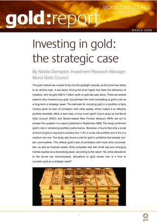 gold:report                                                                                    MARCH 2008




   Investing in gold:
   the strategic case
   By Natalie Dempster, Investment Research Manager,
   World Gold Council
   The gold market has moved ﬁrmly into the spotlight recently, as the price has rallied
   to an all-time high. A key factor driving the price higher has been the behaviour of
   investors, who bought US$14.7 billion worth of gold last year alone. There are several
   reasons why investors buy gold, but perhaps the most compelling is gold’s role as
   a long-term or strategic asset. The rationale for including gold in a portfolio is fairly
   intuitive given its lack of correlation with other assets, which makes it an effective
   portfolio diversifer. What is less clear, is how much gold? A joint study by the World
   Gold Council (WGC) and Boston-based New Frontier Advisors (NFA) set out to
   answer this question in a report published in September 2006. The study conﬁrmed
   gold’s role in enhancing portfolio performance. Moreover, it found that only a small
   amount of gold is required to achieve this: 1-2% in a low risk portfolio and 2-4% in a
   medium-risk one. The study also found a role for gold in portfolios that already con-
   tain commodities. This reﬂects gold’s lack of correlation with most other commodi-
   ties, as well as ﬁnancial assets. Gold competes well with small cap and emerging
   market equities as a diversifying asset, according to the report. Yet, while allocations
   to the former are commonplace, allocations to gold remain low. Is it time to
   consider gold as a strategic asset?




                                              1
 