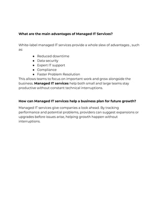 What are the main advantages of Managed IT Services?
​
White-label managed IT services provide a whole slew of advantages , such
as:
●​ Reduced downtime
●​ Data security
●​ Expert IT support
●​ Compliance
●​ Faster Problem Resolution
This allows teams to focus on important work and grow alongside the
business. Managed IT services help both small and large teams stay
productive without constant technical interruptions.
How can Managed IT services help a business plan for future growth?
Managed IT services give companies a look ahead. By tracking
performance and potential problems, providers can suggest expansions or
upgrades before issues arise, helping growth happen without
interruptions.
 