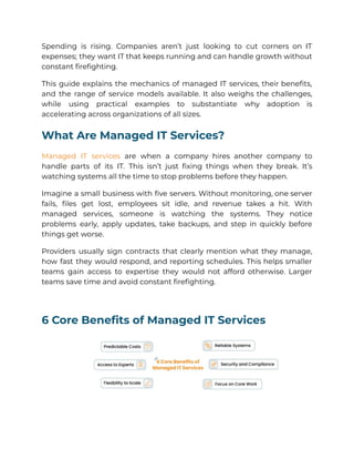 Spending is rising. Companies aren’t just looking to cut corners on IT
expenses; they want IT that keeps running and can handle growth without
constant firefighting.
This guide explains the mechanics of managed IT services, their benefits,
and the range of service models available. It also weighs the challenges,
while using practical examples to substantiate why adoption is
accelerating across organizations of all sizes.
What Are Managed IT Services?
Managed IT services are when a company hires another company to
handle parts of its IT. This isn’t just fixing things when they break. It’s
watching systems all the time to stop problems before they happen.
Imagine a small business with five servers. Without monitoring, one server
fails, files get lost, employees sit idle, and revenue takes a hit. With
managed services, someone is watching the systems. They notice
problems early, apply updates, take backups, and step in quickly before
things get worse.
Providers usually sign contracts that clearly mention what they manage,
how fast they would respond, and reporting schedules. This helps smaller
teams gain access to expertise they would not afford otherwise. Larger
teams save time and avoid constant firefighting.
6 Core Benefits of Managed IT Services
 