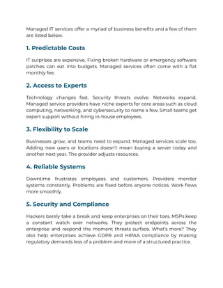 Managed IT services offer a myriad of business benefits and a few of them
are listed below.
1. Predictable Costs
IT surprises are expensive. Fixing broken hardware or emergency software
patches can eat into budgets. Managed services often come with a flat
monthly fee.
2. Access to Experts
Technology changes fast. Security threats evolve. Networks expand.
Managed service providers have niche experts for core areas such as cloud
computing, networking, and cybersecurity to name a few. Small teams get
expert support without hiring in-house employees.
3. Flexibility to Scale
Businesses grow, and teams need to expand. Managed services scale too.
Adding new users or locations doesn’t mean buying a server today and
another next year. The provider adjusts resources.
4. Reliable Systems
Downtime frustrates employees and customers. Providers monitor
systems constantly. Problems are fixed before anyone notices. Work flows
more smoothly.
5. Security and Compliance
Hackers barely take a break and keep enterprises on their toes. MSPs keep
a constant watch over networks. They protect endpoints across the
enterprise and respond the moment threats surface. What’s more? They
also help enterprises achieve GDPR and HIPAA compliance by making
regulatory demands less of a problem and more of a structured practice.
 