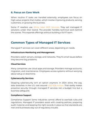 6. Focus on Core Work
When routine IT tasks are handled externally, employees can focus on
high-value projects that matter, which involve improving products, serving
customers, or growing the business.
Some IT resellers use White label MSP Services. They sell managed IT
solutions under their brand. The provider handles technical work behind
the scenes. This expands offerings without building a full IT team.
Common Types of Managed IT Services
Managed IT services can cover different areas, depending on needs.
Infrastructure Monitoring and Management
Providers watch servers, storage, and networks. They fix small issues before
they become big problems.
Cloud Services
Many companies use cloud apps and storage. Providers manage accounts,
migration, and maintenance. Employees access systems without worrying
about setup or downtime.
Cybersecurity Services
Skipping cybersecurity isn’t an option anymore. In 2024 alone, the avg.
data breaches in the U.S. cost around USD 9.36 million. That reality makes
proactive security through managed IT services not a budget line but a
business safeguard.
Compliance Support
Compliance Support Some industries cannot afford to overlook rules and
regulations. Managed IT providers assist with creating policies, preparing
audit material, and keeping the right records in place so that standards are
met and businesses stay out of regulatory trouble.
 