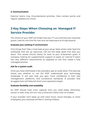 5. Communication
External teams may misunderstand priorities. Clear contact points and
regular updates are critical.
3 Key Steps When Choosing an Managed IT
Service Provider
The choice of your MSP will shape how your IT runs and how your business
grows. Look for one that fits now and can keep pace as things expand.
Evaluate your existing IT environment
First things first! Take a hard look at your setup. Note what’s solid. Spot the
workloads that eat up resources. Call out the weak spots that slow you
down. This review should clearly tie back to your enterprise’s goals. A
company looking for supplemental support to assist an internal IT team
has very different requirements as opposed to one that needs a fully
managed solution.
Ask for a system audit
Once you have shortlisted a few providers, get an audit done. This exercise
shows you whether or not the MSP understands your technology
landscape. It will also help you gain more confidence in their tool
management, platforms, and compliance standards. A provider that
struggles here will likely fall short once operations begin.
Evaluate flexibility and scalability
An MSP should have more capacity than you need today. Otherwise,
sooner or later, they will turn into a constraint rather than an enabler.
If your provider can’t keep up with extra hours, cloud changes, or more
employees, your business will feel it. Scaling matters.
 