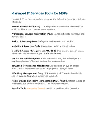 Managed IT Services Tools for MSPs
Managed IT services providers leverage the following tools to maximize
efficiency:
RMM or Remote Monitoring : Tracks systems & sends alerts before small
or big problems start hampering operations.
Professional Services Automation (PSA): Manages tickets, workflow, and
staff allocation.
Backup & Recovery Tools: Safeguard and restore data quickly.
Analytics & Reporting Tools: Log system health and major risks
Identity & Access Management (IAM / SSO): One place to control logins.
If someone leaves the team, you cut them off here.
Patch & Update Management: Updates are boring, but missing one is
how hacks happen. This just pushes them out on time.
Network & Performance Monitoring: Like keeping an eye on blood
pressure — if the network slows or drops, you know right away.
SIEM / Log Management: Every click leaves a trail. These tools collect it
and throw up a flag when something looks off.
Mobile Device & Endpoint Management (MDM / EDR): A stolen laptop or
phone shouldn’t mean stolen data. This locks them down.
Security Tools: Managing firewalls, antivirus, and intrusion detection.
 