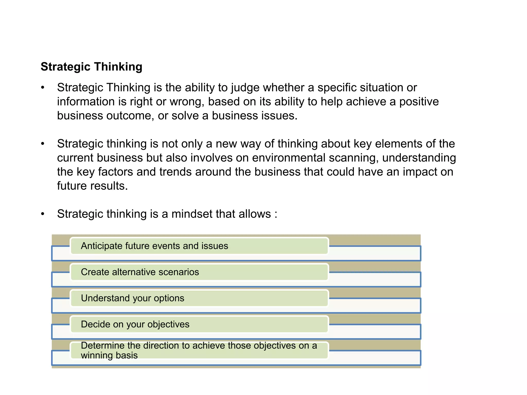 Strategic Thinking
• Strategic Thinking is the ability to judge whether a specific situation or
information is right or wrong, based on its ability to help achieve a positive
business outcome, or solve a business issues.
• Strategic thinking is not only a new way of thinking about key elements of the
current business but also involves on environmental scanning, understanding
the key factors and trends around the business that could have an impact on
future results.
• Strategic thinking is a mindset that allows :
Anticipate future events and issues
Create alternative scenarios
Understand your options
Decide on your objectives
Determine the direction to achieve those objectives on a
winning basis
 
