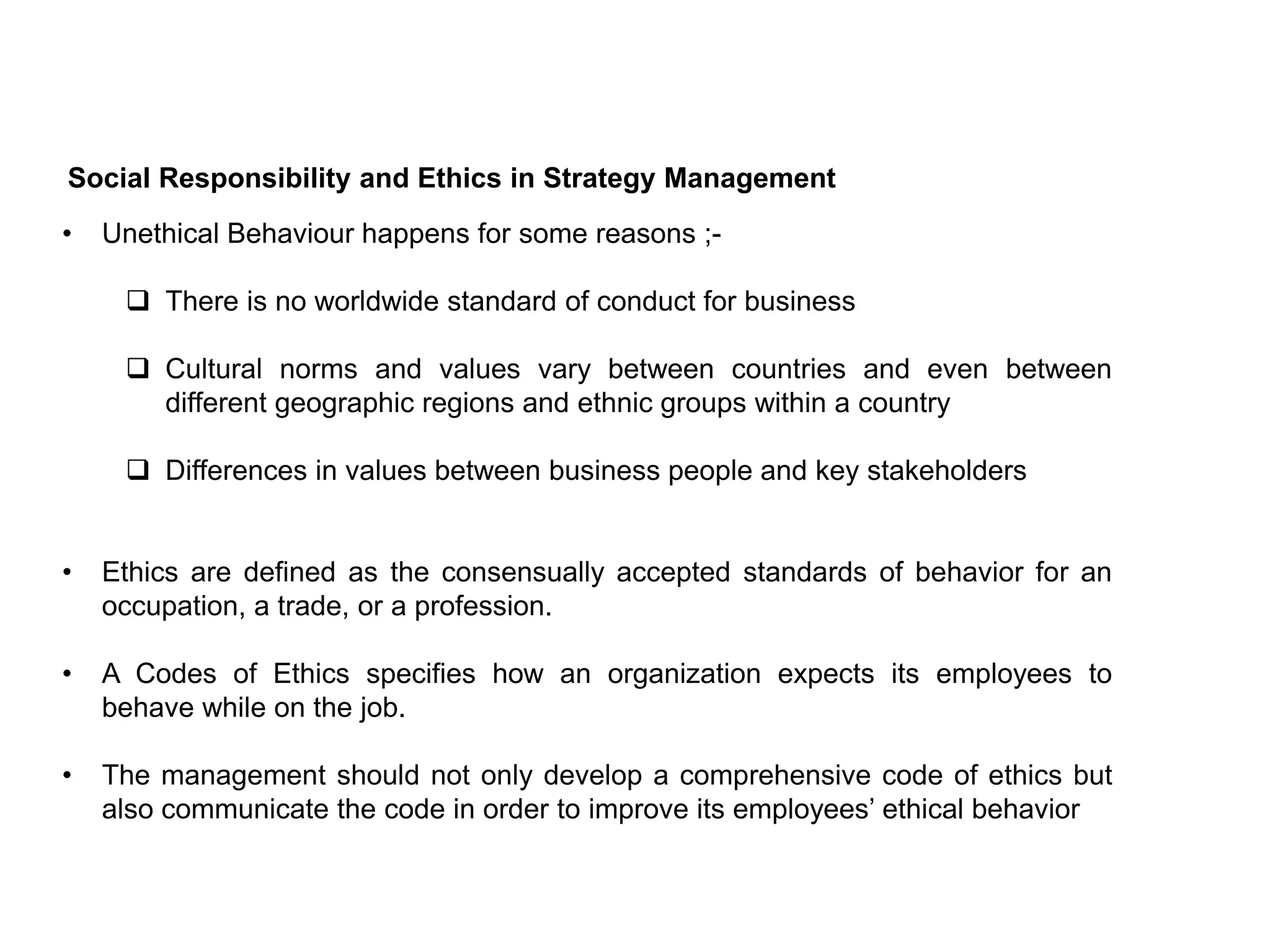 Social Responsibility and Ethics in Strategy Management
• Unethical Behaviour happens for some reasons ;-
 There is no worldwide standard of conduct for business
 Cultural norms and values vary between countries and even between
different geographic regions and ethnic groups within a country
 Differences in values between business people and key stakeholders
• Ethics are defined as the consensually accepted standards of behavior for an
occupation, a trade, or a profession.
• A Codes of Ethics specifies how an organization expects its employees to
behave while on the job.
• The management should not only develop a comprehensive code of ethics but
also communicate the code in order to improve its employees’ ethical behavior
 