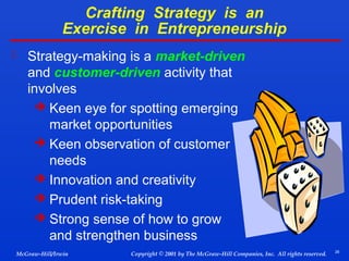 Crafting Strategy is an
Exercise in Entrepreneurship
 Strategy-making is a market-driven

and customer-driven activity that
involves
 Keen eye for spotting emerging
market opportunities
 Keen observation of customer
needs
 Innovation and creativity
 Prudent risk-taking
 Strong sense of how to grow
and strengthen business
McGraw-Hill/Irwin

Copyright © 2001 by The McGraw-Hill Companies, Inc. All rights reserved.

26

 