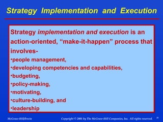 Strategy Implementation and Execution
Strategy implementation and execution is an
action-oriented, “make-it-happen” process that
involves•people management,
•developing competencies and capabilities,
•budgeting,
•policy-making,
•motivating,
•culture-building, and
•leadership
McGraw-Hill/Irwin

Copyright © 2001 by The McGraw-Hill Companies, Inc. All rights reserved.

28

 
