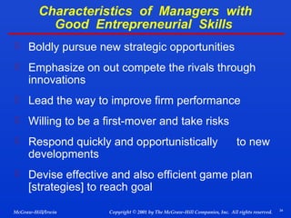 Characteristics of Managers with
Good Entrepreneurial Skills
 Boldly pursue new strategic opportunities
 Emphasize on out compete the rivals through

innovations

 Lead the way to improve firm performance
 Willing to be a first-mover and take risks
 Respond quickly and opportunistically

developments

to new

 Devise effective and also efficient game plan

[strategies] to reach goal

McGraw-Hill/Irwin

Copyright © 2001 by The McGraw-Hill Companies, Inc. All rights reserved.

34

 