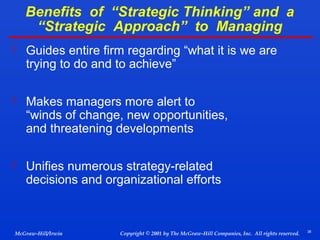 Benefits of “Strategic Thinking” and a
“Strategic Approach” to Managing
 Guides entire firm regarding “what it is we are

trying to do and to achieve”

 Makes managers more alert to

“winds of change, new opportunities,
and threatening developments

 Unifies numerous strategy-related

decisions and organizational efforts

McGraw-Hill/Irwin

Copyright © 2001 by The McGraw-Hill Companies, Inc. All rights reserved.

38

 