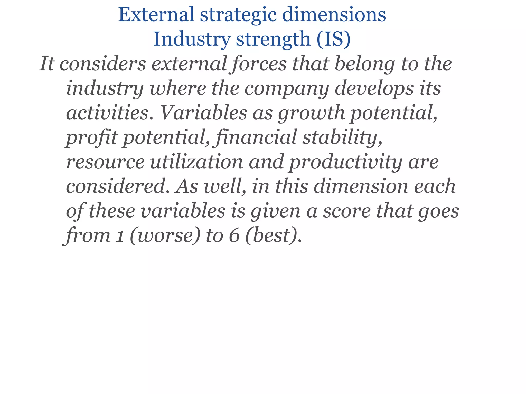 External strategic dimensions
Industry strength (IS)
It considers external forces that belong to the
industry where the company develops its
activities. Variables as growth potential,
profit potential, financial stability,
resource utilization and productivity are
considered. As well, in this dimension each
of these variables is given a score that goes
from 1 (worse) to 6 (best).
 