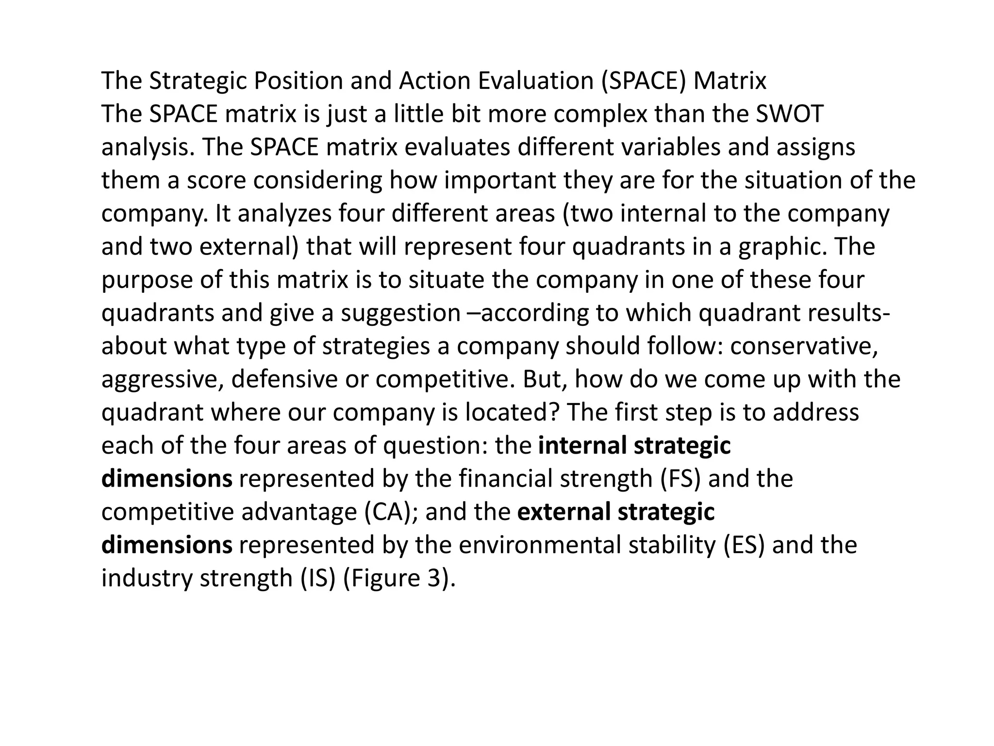 The Strategic Position and Action Evaluation (SPACE) Matrix
The SPACE matrix is just a little bit more complex than the SWOT
analysis. The SPACE matrix evaluates different variables and assigns
them a score considering how important they are for the situation of the
company. It analyzes four different areas (two internal to the company
and two external) that will represent four quadrants in a graphic. The
purpose of this matrix is to situate the company in one of these four
quadrants and give a suggestion –according to which quadrant results-
about what type of strategies a company should follow: conservative,
aggressive, defensive or competitive. But, how do we come up with the
quadrant where our company is located? The first step is to address
each of the four areas of question: the internal strategic
dimensions represented by the financial strength (FS) and the
competitive advantage (CA); and the external strategic
dimensions represented by the environmental stability (ES) and the
industry strength (IS) (Figure 3).
 