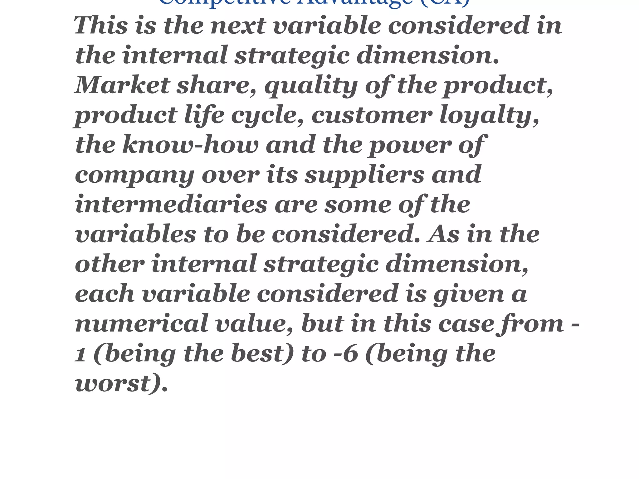Competitive Advantage (CA)
This is the next variable considered in
the internal strategic dimension.
Market share, quality of the product,
product life cycle, customer loyalty,
the know-how and the power of
company over its suppliers and
intermediaries are some of the
variables to be considered. As in the
other internal strategic dimension,
each variable considered is given a
numerical value, but in this case from -
1 (being the best) to -6 (being the
worst).
 