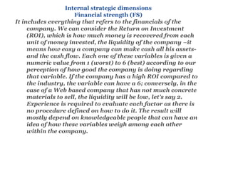 Internal strategic dimensions
Financial strength (FS)
It includes everything that refers to the financials of the
company. We can consider the Return on Investment
(ROI), which is how much money is recovered from each
unit of money invested, the liquidity of the company –it
means how easy a company can make cash all his assets-
and the cash flow. Each one of these variables is given a
numeric value from 1 (worst) to 6 (best) according to our
perception of how good the company is doing regarding
that variable. If the company has a high ROI compared to
the industry, the variable can have a 6; conversely, in the
case of a Web based company that has not much concrete
materials to sell, the liquidity will be low, let’s say 2.
Experience is required to evaluate each factor as there is
no procedure defined on how to do it. The result will
mostly depend on knowledgeable people that can have an
idea of how these variables weigh among each other
within the company.
 
