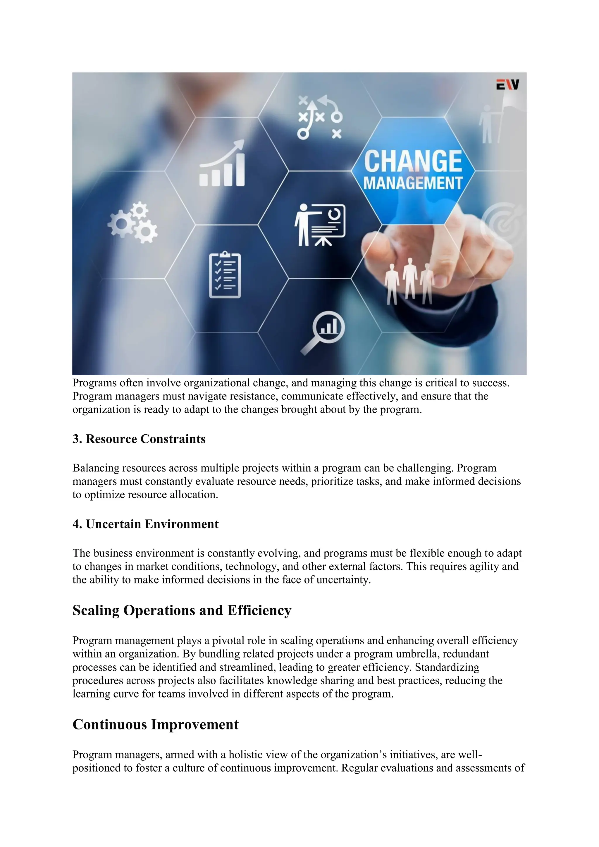 Programs often involve organizational change, and managing this change is critical to success.
Program managers must navigate resistance, communicate effectively, and ensure that the
organization is ready to adapt to the changes brought about by the program.
3. Resource Constraints
Balancing resources across multiple projects within a program can be challenging. Program
managers must constantly evaluate resource needs, prioritize tasks, and make informed decisions
to optimize resource allocation.
4. Uncertain Environment
The business environment is constantly evolving, and programs must be flexible enough to adapt
to changes in market conditions, technology, and other external factors. This requires agility and
the ability to make informed decisions in the face of uncertainty.
Scaling Operations and Efficiency
Program management plays a pivotal role in scaling operations and enhancing overall efficiency
within an organization. By bundling related projects under a program umbrella, redundant
processes can be identified and streamlined, leading to greater efficiency. Standardizing
procedures across projects also facilitates knowledge sharing and best practices, reducing the
learning curve for teams involved in different aspects of the program.
Continuous Improvement
Program managers, armed with a holistic view of the organization’s initiatives, are well-
positioned to foster a culture of continuous improvement. Regular evaluations and assessments of
 