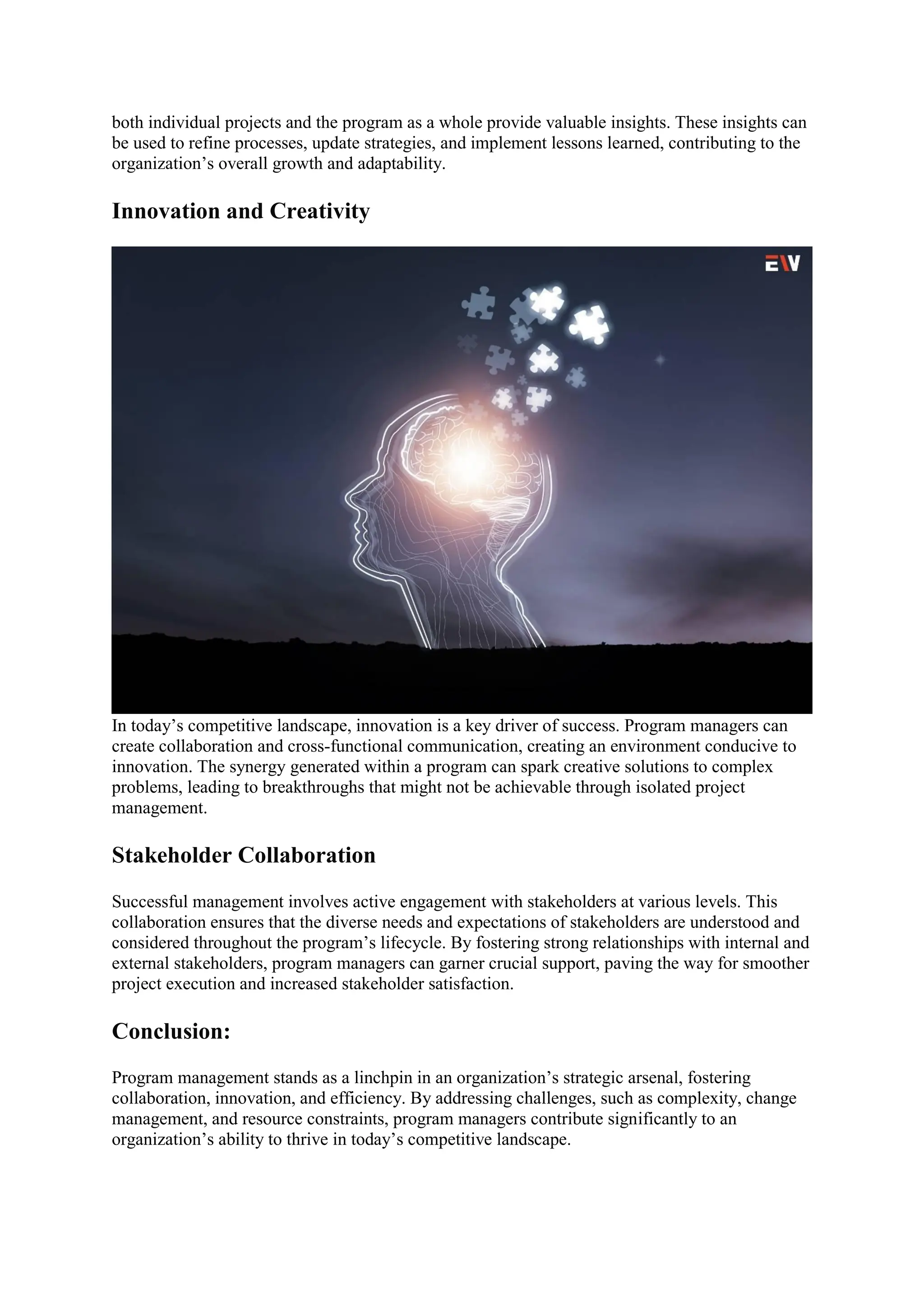 both individual projects and the program as a whole provide valuable insights. These insights can
be used to refine processes, update strategies, and implement lessons learned, contributing to the
organization’s overall growth and adaptability.
Innovation and Creativity
In today’s competitive landscape, innovation is a key driver of success. Program managers can
create collaboration and cross-functional communication, creating an environment conducive to
innovation. The synergy generated within a program can spark creative solutions to complex
problems, leading to breakthroughs that might not be achievable through isolated project
management.
Stakeholder Collaboration
Successful management involves active engagement with stakeholders at various levels. This
collaboration ensures that the diverse needs and expectations of stakeholders are understood and
considered throughout the program’s lifecycle. By fostering strong relationships with internal and
external stakeholders, program managers can garner crucial support, paving the way for smoother
project execution and increased stakeholder satisfaction.
Conclusion:
Program management stands as a linchpin in an organization’s strategic arsenal, fostering
collaboration, innovation, and efficiency. By addressing challenges, such as complexity, change
management, and resource constraints, program managers contribute significantly to an
organization’s ability to thrive in today’s competitive landscape.
 