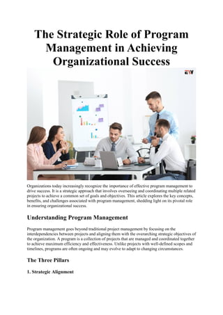The Strategic Role of Program
Management in Achieving
Organizational Success
Organizations today increasingly recognize the importance of effective program management to
drive success. It is a strategic approach that involves overseeing and coordinating multiple related
projects to achieve a common set of goals and objectives. This article explores the key concepts,
benefits, and challenges associated with program management, shedding light on its pivotal role
in ensuring organizational success.
Understanding Program Management
Program management goes beyond traditional project management by focusing on the
interdependencies between projects and aligning them with the overarching strategic objectives of
the organization. A program is a collection of projects that are managed and coordinated together
to achieve maximum efficiency and effectiveness. Unlike projects with well-defined scopes and
timelines, programs are often ongoing and may evolve to adapt to changing circumstances.
The Three Pillars
1. Strategic Alignment
 