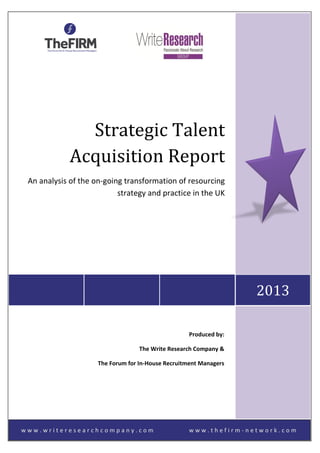 w w w . w r i t e r e s e a r c h c o m p a n y . c o m w w w . t h e f i r m - n e t w o r k . c o m
2013
Strategic Talent
Acquisition Report
An analysis of the on-going transformation of resourcing
strategy and practice in the UK
Produced by:
The Write Research Company &
The Forum for In-House Recruitment Managers
 