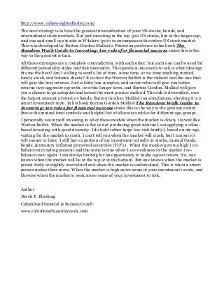 http://www.valueweightedindex.com/
The next strategy is to have the greatest diversification of your US stocks, bonds, and
international stock markets. Not just investing in the top 500 US stocks, but in the larger cap,
mid cap and small cap stocks in Wilshire 5000 in encompasses the entire US stock market.
This was developed by Burton Gordon Malkiel a Princeton professor in his book The
Random Walk Guide to Investing: ten rules for financial success states this is the
way to the greatest return.
All these strategies are a complete contradiction, with each other, but each one can be used for
different personality styles and risk tolerances. The question one needs to ask is what ideology
fits me the best? Am I willing to send a lot of time, some time, or no time reaching mutual
funds, stock, and balance sheets? It is clear the Warren Buffett is the riskiest and the one that
will gain the best returns. Joel is little less complex, and invest value will give you better
returns over aggressive growth, over the longer term, and Burton Gordon. Malkiel will give
you a chance to go autopilot and invest the most passive method. The risk is diversified, over
the largest amount of stock or bonds. Burton Gordon. Malkiel ran simulations, showing it is a
smart investment style. In his book Burton Gordon Malkiel The Random Walk Guide to
Investing: ten rules for financial success states this is the way to the greatest return.
States the mutual fund symbols and helpful list of allocation tables for different age groups.
I personally see myself investing in all of these models when the market is down, I invest like
Warren Buffet. When the market is flat or not producing great returns I am applying a value-
based investing with great diversity. I do hold rather large low-risk fund(s), based on my age,
waiting for the market to crash. I can’t tell you when the market will crash, but I am sure it
will sooner or later. I still have a portion of my investment actually in stocks, mutual funds,
bonds, & treasury inflation protected securities (TIF’s) . When the market gets too high I re-
balance my trading account and the same is true when I see weakness in the market I re-
balance once again. I am always looking for an opportunity to make a good return. No, one
knows when the market will be at the top or at the bottom. But one knows when the market is
priced fairly or slightly overvalued and when the market is undervalued. This is when a smart
person makes their move. When the market is high move some of your investment to safe, and
likewise when the market is weak move some of your investment to risk.
Author
Derek P. Bliedung
Columbus Financial & Success Coach
www.columbusfinancialcoach.com
 